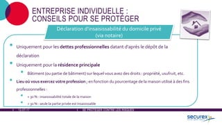 12-07-17 SE PROTÉGER CONTRE LES RISQUES
ENTREPRISE INDIVIDUELLE :
CONSEILS POUR SE PROTÉGER
• Uniquement pour les dettes professionnelles datant d'après le dépôt de la
déclaration
• Uniquement pour la résidence principale
• Bâtiment (ou partie de bâtiment) sur lequel vous avez des droits : propriété, usufruit, etc.
• Lieu où vous exercez votre profession ; en fonction du pourcentage de la maison utilisé à des fins
professionnelles :
• < 30 % : insaisissabilité totale de la maison
• > 30 % : seule la partie privée est insaisissable
Déclaration d'insaisissabilité du domicile privé
(via notaire)
 