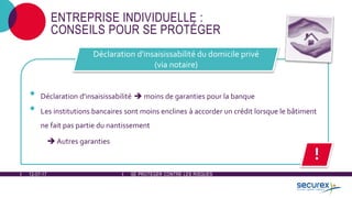 12-07-17 SE PROTÉGER CONTRE LES RISQUES
ENTREPRISE INDIVIDUELLE :
CONSEILS POUR SE PROTÉGER
• Déclaration d'insaisissabilité  moins de garanties pour la banque
• Les institutions bancaires sont moins enclines à accorder un crédit lorsque le bâtiment
ne fait pas partie du nantissement
 Autres garanties
Déclaration d'insaisissabilité du domicile privé
(via notaire)
!
 