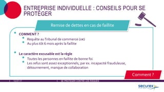 12-07-17 SE PROTÉGER CONTRE LES RISQUES
ENTREPRISE INDIVIDUELLE : CONSEILS POUR SE
PROTÉGER
• COMMENT ?
• Requête auTribunal de commerce (0€)
• Au plus tôt 6 mois après la faillite
• Le caractère excusable est la règle
• Toutes les personnes en faillite de bonne foi
• Les refus sont assez exceptionnels, par ex. incapacité frauduleuse,
détournement, manque de collaboration
Remise de dettes en cas de faillite
Comment ?
 