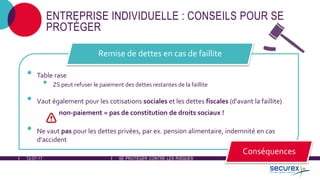 12-07-17 SE PROTÉGER CONTRE LES RISQUES
ENTREPRISE INDIVIDUELLE : CONSEILS POUR SE
PROTÉGER
• Table rase
• ZS peut refuser le paiement des dettes restantes de la faillite
• Vaut également pour les cotisations sociales et les dettes fiscales (d'avant la faillite)
non-paiement = pas de constitution de droits sociaux !
• Ne vaut pas pour les dettes privées, par ex. pension alimentaire, indemnité en cas
d'accident
Remise de dettes en cas de faillite
Conséquences
 