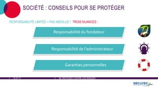 12-07-17 SE PROTÉGER CONTRE LES RISQUES
SOCIÉTÉ : CONSEILS POUR SE PROTÉGER
Responsabilité du fondateur
Responsabilité de l'administrateur
Garanties personnelles
RESPONSABILITÉ LIMITÉE = PAS ABSOLUE ! TROIS NUANCES :
 