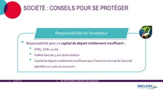 12-07-17 SE PROTÉGER CONTRE LES RISQUES
SOCIÉTÉ : CONSEILS POUR SE PROTÉGER
• Responsabilité pour un capital de départ visiblement insuffisant :
• SPRL, SCRL ou SA
• Faillite dans les 3 ans de la création
• Capital de départ visiblement insuffisant pour l'exercice normal de l'activité
planifiée sur 2 ans au minimum
Responsabilité du fondateur
 