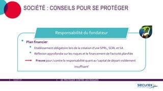 12-07-17 SE PROTÉGER CONTRE LES RISQUES
SOCIÉTÉ : CONSEILS POUR SE PROTÉGER
• Plan financier
• Etablissement obligatoire lors de la création d'une SPRL, SCRL et SA
• Réflexion approfondie sur les risques et le financement de l'activité planifiée
Preuve pour / contre la responsabilité quant au 'capital de départ visiblement
insuffisant'
Responsabilité du fondateur
 