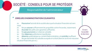 12-07-17
SE PROTÉGER CONTRE LES RISQUES
SOCIÉTÉ : CONSEILS POUR SE PROTÉGER
• ERREURS D'ADMINISTRATION COURANTES
ex. Poursuivre l'activité de la société alors que la situation financière est sans
issue.
ex. Ne pas assurer suffisamment les propriétés contre l'incendie, notamment.
ex. Accorder des prêts sans garanties suffisantes.
ex. Ne pas poursuivre un créancier solvable.
ex. Des dépenses publicitaires trop élevées.
ex. Absence systématique au conseil d'administration, et contrôle insuffisant
ex. Ne pas demander les subsides auxquels on a droit (dans le cas d'une mauvaise
situation financière par ex.).
Responsabilité de l'administrateur
Envers
la société
et des tiers
SE PROTÉGER CONTRE LES RISQUES
 