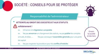 12-07-17 SE PROTÉGER CONTRE LES RISQUES
SOCIÉTÉ : CONSEILS POUR SE PROTÉGER
• ATTEINTE AU DROIT DES SOCIETES ET AUX STATUTS
solidairement !
ex. Infraction à la législation comptable
ex. Ne pas annoncer un changement des statuts, ne pas publier les comptes
annuels, le bilan, ... Ne pas convoquer l'assemblée générale pour une perte
de capital
ex. Ne pas respecter la procédure pour les conflits d'intérêts
Responsabilité de l'administrateur
Envers
la société
et des tiers
 