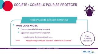 12-07-17 SE PROTÉGER CONTRE LES RISQUES
SOCIÉTÉ : CONSEILS POUR SE PROTÉGER
• FAUTE GRAVE AVÉRÉE
• Qui contribue à la faillite de la société
• Egalement les administrateurs de fait
ex. actionnaire dominant, directeur, ...
Responsable pour toutes les dettes restantes de la société !
Responsabilité de l'administrateur
Envers
la société
et des tiers
 