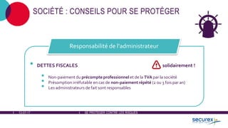 12-07-17 SE PROTÉGER CONTRE LES RISQUES
SOCIÉTÉ : CONSEILS POUR SE PROTÉGER
• DETTES FISCALES solidairement !
• Non-paiement du précompte professionnel et de la TVA par la société
• Présomption irréfutable en cas de non-paiement répété (2 ou 3 fois par an)
• Les administrateurs de fait sont responsables
Responsabilité de l'administrateur
 