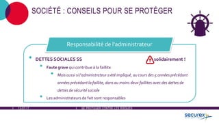 12-07-17 SE PROTÉGER CONTRE LES RISQUES
SOCIÉTÉ : CONSEILS POUR SE PROTÉGER
• DETTES SOCIALES SS solidairement !
• Faute grave qui contribue à la faillite
• Mais aussi si l'administrateur a été impliqué, au cours des 5 années précédant
années précédant la faillite, dans au moins deux faillites avec des dettes de
dettes de sécurité sociale
• Les administrateurs de fait sont responsables
Responsabilité de l'administrateur
 