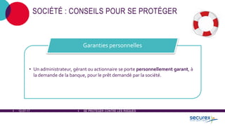 12-07-17 SE PROTÉGER CONTRE LES RISQUES
SOCIÉTÉ : CONSEILS POUR SE PROTÉGER
• Un administrateur, gérant ou actionnaire se porte personnellement garant, à
la demande de la banque, pour le prêt demandé par la société.
Garanties personnelles
 