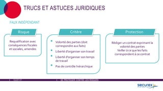 12-07-17 SE PROTÉGER CONTRE LES RISQUES
TRUCS ET ASTUCES JURIDIQUES
Requalification avec
conséquences fiscales
et sociales, amendes
Risque
• Volonté des parties (doit
correspondre aux faits)
• Liberté d'organiser son travail
• Liberté d'organiser son temps
de travail
• Pas de contrôle hiérarchique
Rédiger un contrat exprimant la
volonté des parties
Veiller à ce que les faits
correspondent à ce contrat
Critère Protection
FAUX INDÉPENDANT
 