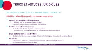 12-07-17 SE PROTÉGER CONTRE LES RISQUES
TRUCS ET ASTUCES JURIDIQUES
TOUS MES CONTRATS SONT-ILS JURIDIQUEMENT CORRECTS ?
CONSEIL : faites rédiger ou relire vos contrats par un juriste
• Contrat de collaboration indépendante
• Collaborer avec un autre indépendant / freelance
• Accords écrits sur mesure = judicieux et professionnel
• Contrat de prestation de services
• Contrat avec le client (entreprise ou consommateur)
• Consommateurs : respecter les règles de la protection des consommateurs
• Sous-traitance dans la construction
• Contrat entre l'entrepreneur principal et les sous-traitants, pour l'exécution de certaines tâches
• Franchise
• Collaboration entre deux partenaires indépendants : le franchisé et le franchiseur
• Devoir d'information précontractuelle
 
