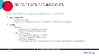12-07-17 SE PROTÉGER CONTRE LES RISQUES
TRUCS ET ASTUCES JURIDIQUES
TOUS MES CONTRATS SONT-ILS JURIDIQUEMENT CORRECTS ?
• Bail commercial
• Législation formaliste
• Uniquement pour les petits commerces ou les artisans en contact direct avec le public
• Vente
• A distance
• Sans présence physique du consommateur
• Devoir d'information & droit de révocation
• En dehors de l'entreprise
• A la maison, dans un salon, sur un marché
• Devoir d'information & droit de révocation
• Contrat écrit obligatoire
• Formalités administratives : autorisation de commerce ambulant (carte de commerçant ambulant)
 