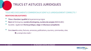 12-07-17 SE PROTÉGER CONTRE LES RISQUES
TRUCS ET ASTUCES JURIDIQUES
TOUS MES DOCUMENTS COMMERCIAUX SONT-ILS JURIDIQUEMENT CORRECTS ?
MENTIONS OBLIGATOIRES
• Titre et fonction / qualité de la personne qui signe
• Nom de l'entreprise, numéro d'entreprise, numéro de compte (IBAN & BIC)
• Sociétés : également forme juridique, siège et tribunaux compétents
• Dans tous les actes, factures, annonces, publications, courriers, commandes, sites
 y compris les mails !
 