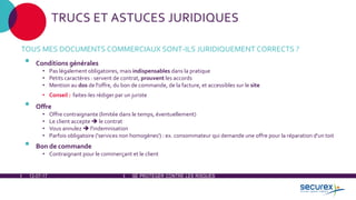 12-07-17 SE PROTÉGER CONTRE LES RISQUES
TRUCS ET ASTUCES JURIDIQUES
TOUS MES DOCUMENTS COMMERCIAUX SONT-ILS JURIDIQUEMENT CORRECTS ?
• Conditions générales
• Pas légalement obligatoires, mais indispensables dans la pratique
• Petits caractères : servent de contrat, prouvent les accords
• Mention au dos de l'offre, du bon de commande, de la facture, et accessibles sur le site
• Conseil : faites-les rédiger par un juriste
• Offre
• Offre contraignante (limitée dans le temps, éventuellement)
• Le client accepte  le contrat
• Vous annulez  l'indemnisation
• Parfois obligatoire ('services non homogènes') : ex. consommateur qui demande une offre pour la réparation d'un toit
• Bon de commande
• Contraignant pour le commerçant et le client
 