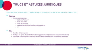 12-07-17 SE PROTÉGER CONTRE LES RISQUES
TRUCS ET ASTUCES JURIDIQUES
TOUS MES DOCUMENTS COMMERCIAUX SONT-ILS JURIDIQUEMENT CORRECTS ?
• Facture
• Mentions obligatoires
• Le terme 'facture'
• Date et numéro
• Date de livraison
• Description des marchandises et/ou services
• ...
• Site
• Données de l'entreprise
• Boutique en ligne : devoir d'information supplémentaire (protection des consommateurs)
• Disclaimer (conditions d'utilisation) – Politique de confidentialité – Conditions générales
 
