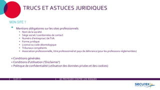 12-07-17 SE PROTÉGER CONTRE LES RISQUES
TRUCS ET ASTUCES JURIDIQUES
MON SITE ?
• Mentions obligatoires sur les sites professionnels
• Nom de la société
• Siège social / coordonnées de contact
• Numéro d'entreprise / deTVA
• Forme juridique
• Licence ou code déontologique
• Tribunaux compétents
• Association professionnelle, titre professionnel et pays de délivrance (pour les professions réglementées)
+ Conditions générales
+ Conditions d'utilisation ('Disclaimer')
+ Politique de confidentialité (utilisation des données privées et des cookies)
 