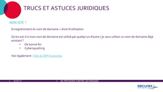 12-07-17 SE PROTÉGER CONTRE LES RISQUES
TRUCS ET ASTUCES JURIDIQUES
MON SITE ?
Enregistrement du nom de domaine = droit d'utilisation
Qu'en est-il si mon nom de domaine est utilisé par quelqu'un d'autre / je veux utiliser un nom de domaine déjà
existant ?
• De bonne foi
• Cybersquatting
Voir également : Site du SPF Economie
 