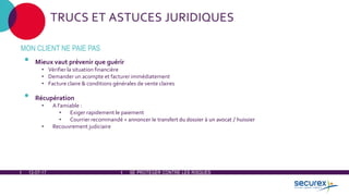 12-07-17 SE PROTÉGER CONTRE LES RISQUES
TRUCS ET ASTUCES JURIDIQUES
MON CLIENT NE PAIE PAS
• Mieux vaut prévenir que guérir
• Vérifier la situation financière
• Demander un acompte et facturer immédiatement
• Facture claire & conditions générales de vente claires
• Récupération
• A l'amiable :
• Exiger rapidement le paiement
• Courrier recommandé + annoncer le transfert du dossier à un avocat / huissier
• Recouvrement judiciaire
 