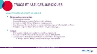12-07-17 SE PROTÉGER CONTRE LES RISQUES
TRUCS ET ASTUCES JURIDIQUES
MON CONCURRENT UTILISE MA MARQUE
• Dénomination commerciale
• Distingue les entreprises
• Propriété de la personne qui en fait la première utilisation
• Enregistrement à la BCE pas obligatoire, mais preuve utile
• Interdiction pour des tiers d'utiliser un nom similaire / identique car cela induit à la confusion
• Protection uniquement dans la région utilisée : ville, province, pays, ...
• Marque
• Distingue des produits / services d'entreprises (logos également)
• Enregistrement officiel auprès d'un bureau des marques (BBIE, EUIPO)
• Accorde un droit d'interdiction exclusif dans tout le territoire d'enregistrement
• Marque Benelux - Marque européenne - Marque internationale
 