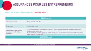 12-07-17 SE PROTÉGER CONTRE LES RISQUES
ASSURANCES POUR LES ENTREPRENEURS
QUELLES SONT LES ASSURANCES OBLIGATOIRES ?
GENERALES
Véhicules motorisés • Responsabilité civile (RC)
Employeurs • Accidents du travail
Responsabilité objective par
suite d’un incendie et d’une
explosion
• 25 types d’institutions accessibles au public, e.a. horeca, grands commerces, hôpitaux, bâtiments à
bureaux, salles de sports…
• Suite de la loi du 30 juillet 1979 et ses arrêtés d’exécution, garanties et montants assurés fixés par la Loi
• Description de la couverture : http://www.abcassurance.be/assurance-rc-objective-incendie-ou-explosion
SECTORIELLES
 