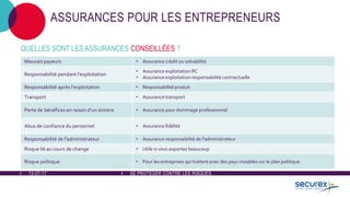 12-07-17 SE PROTÉGER CONTRE LES RISQUES
ASSURANCES POUR LES ENTREPRENEURS
QUELLES SONT LES ASSURANCES CONSEILLÉES ?
Mauvais payeurs • Assurance crédit ou solvabilité
Responsabilité pendant l'exploitation
• Assurance exploitation RC
• Assurance exploitation responsabilité contractuelle
Responsabilité après l'exploitation • Responsabilité produit
Transport • Assurance transport
Perte de bénéfices en raison d'un sinistre • Assurance pour dommage professionnel
Abus de confiance du personnel • Assurance fidélité
Responsabilité de l'administrateur • Assurance responsabilité de l'administrateur
Risque lié au cours de change • Utile si vous exportez beaucoup
Risque politique • Pour les entreprises qui traitent avec des pays instables sur le plan politique
 