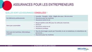 12-07-17 SE PROTÉGER CONTRE LES RISQUES
ASSURANCES POUR LES ENTREPRENEURS
QUELLES SONT LES ASSURANCES CONSEILLÉES ?
Vos bâtiments professionnels
• Incendie - Tempête - Grêle - Dégâts des eaux - Bris de vitres
• Assurance pour les machines
• Assurance contre le vol
Votre parc automobile
• Responsabilité civile (RC) pour les véhicules motorisés
• Omnium
• Assurance contre le vol
• Assistance juridique
Votre parc de machines, informatique,
matériel
• Tous les dommages causés par l'incendie, le vol, la maladresse, la malveillance du
personnel, ...
• Assurance pour les machines
 