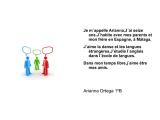 Je m´appelle Arianna.J´ai seize ans.J´habite avec mes parents et mon frère en Espagne, à Málaga. J´aime la danse et les langues étrangères.J´étudie l´anglais dans l´école de langues. Dans mon temps libre,j´aime être mes amis. Arianna Ortega 1ºB 