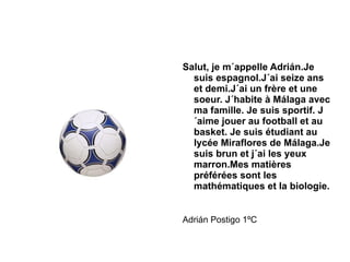 Salut, je m´appelle Adrián.Je suis espagnol.J´ai seize ans et demi.J´ai un frère et une soeur. J´habite à Málaga avec ma famille. Je suis sportif. J´aime jouer au football et au basket. Je suis étudiant au lycée Miraflores de Málaga.Je suis brun et j´ai les yeux marron.Mes matières préférées sont les mathématiques et la biologie. Adrián Postigo 1ºC 