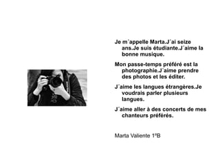 Je m´appelle Marta.J´ai seize ans.Je suis étudiante.J´aime la bonne musique. Mon passe-temps préféré est la photographie.J´aime prendre des photos et les éditer. J´aime les langues étrangères.Je voudrais parler plusieurs langues. J´aime aller à des concerts de mes chanteurs préférés.  Marta Valiente 1ºB 