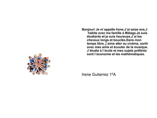 Bonjour! Je m´appelle Irene.J´ai seize ans.J´habite avec ma famille à Málaga.Je suis étudiante et je suis heureuse.J´ai les cheveux longs et bouclés.Dans mon temps libre, j´aime aller au cinéma, sortir avec mes amis et écouter de la musique. J´étudie à l´école et mes sujets préférés sont l´économie et les mathématiques. Irene Gutierrez 1ºA 