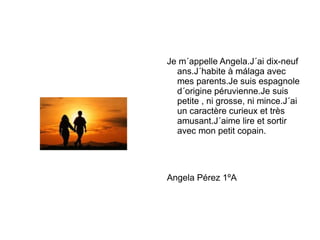 Je m´appelle Angela.J´ai dix-neuf ans.J´habite à málaga avec mes parents.Je suis espagnole d´origine péruvienne.Je suis petite , ni grosse, ni mince.J´ai un caractère curieux et très amusant.J´aime lire et sortir avec mon petit copain. Angela Pérez 1ºA 