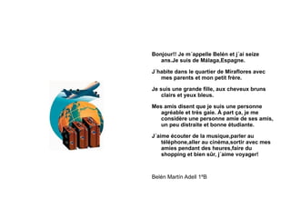 Bonjour!! Je m´appelle Belén et j´ai seize ans.Je suis de Málaga,Espagne. J´habite dans le quartier de Miraflores avec mes parents et mon petit frère. Je suis une grande fille, aux cheveux bruns clairs et yeux bleus. Mes amis disent que je suis une personne agréable et très gaie. À part ça, je me considère une personne amie de ses amis, un peu distraite et bonne étudiante. J´aime écouter de la musique,parler au téléphone,aller au cinéma,sortir avec mes amies pendant des heures,faire du shopping et bien sûr, j´aime voyager! Belén Martín Adell 1ºB 