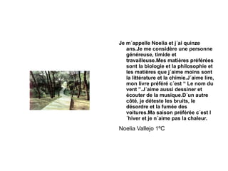 Je m´appelle Noelia et j´ai quinze ans.Je me considère une personne généreuse, timide et travailleuse.Mes matières préférées sont la biologie et la philosophie et les matières que j´aime moins sont la littérature et la chimie.J´aime lire, mon livre préféré c´est “ Le nom du vent ”.J´aime aussi dessiner et écouter de la musique.D´un autre côté, je déteste les bruits, le désordre et la fumée des voitures.Ma saison préférée c´est l´hiver et je n´aime pas la chaleur. Noelia Vallejo 1ºC  