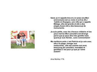 Salut, je m´appelle Ana et j´ai seize ans.Mon anniversaire est au mois d´avril,le 29.J´habite en Espagne, une ville qui s´appelle Málaga, elle est grande et elle a des plages.Aussi elle a des beaucoup de monuments. Je suis petite, avec les cheveux châtains et les yeux marron.Mon caractère est étrange parce que je peux être très gentille mais quand je suis fâchée...sans commentaire! Ma meilleure amie c´est Patricia et je vais avec elle à la plage, manger aux restaurants...elle est comme moi,avec beaucoup de caractère, honnêtes et gentilles.C´est pour ça que je l´aime autant!! Ana Muñoz 1ºA 