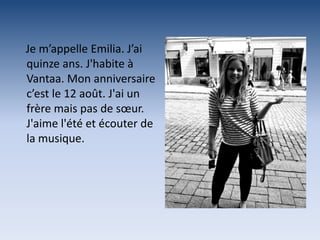 Je m’appelle Emilia. J’ai
quinze ans. J'habite à
Vantaa. Mon anniversaire
c’est le 12 août. J'ai un
frère mais pas de sœur.
J'aime l'été et écouter de
la musique.
 