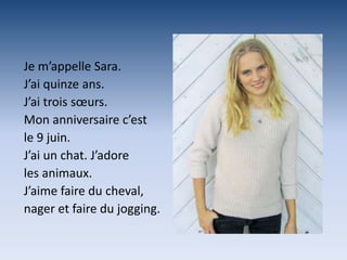 Je m’appelle Sara.
J’ai quinze ans.
J’ai trois sœurs.
Mon anniversaire c’est
le 9 juin.
J’ai un chat. J’adore
les animaux.
J’aime faire du cheval,
nager et faire du jogging.
 