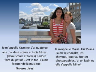Je m´appelle Yasmine. J´ai quatorze      Je m’appelle Maisa. J’ai 15 ans.
ans. J´ai deux sœurs et trois frères.     J’aime le chocolat, les
    (demi sœurs et frères) J´adore        chevaux, jouer au foot et
  faire du patin! C´est le top! J´aime    photographier. J’ai un lapin et
        écouter de la musique!            elle s’appelle Minni.
            Grosses bises!
 