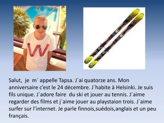 Salut, je m´ appelle Tapsa. J´ai quatorze ans. Mon
anniversaire c’est le 24 décembre. J´habite à Helsinki. Je suis
fils unique. J´adore faire du ski et jouer au tennis. J´aime
regarder des films et j´aime jouer au playstaion trois. J´aime
surfer sur l’internet. Je parle finnois,suédois,anglais et un peu
français.
 