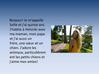 Bonjour! Je m'appelle
Sofie et j'ai quinze ans.
J'habite à Helsinki avec
ma maman, mon papa
et j'ai aussi un
frère, une sœur et un
chien. J'adore les
animaux, particulièrem
ent les petits chiens et
j'aime mes amies!
 