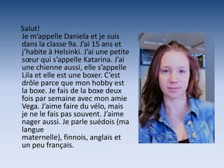 Salut!
Je m’appelle Daniela et je suis
dans la classe 9a. J’ai 15 ans et
j’habite à Helsinki. J’ai une petite
sœur qui s’appelle Katarina. J’ai
une chienne aussi, elle s’appelle
Lila et elle est une boxer. C’est
drôle parce que mon hobby est
la boxe. Je fais de la boxe deux
fois par semaine avec mon amie
Vega. J’aime faire du vélo, mais
je ne le fais pas souvent. J’aime
nager aussi. Je parle suédois (ma
langue
maternelle), finnois, anglais et
un peu français.
 