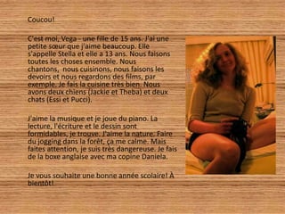 Coucou!

C'est moi, Vega - une fille de 15 ans. J'ai une
petite sœur que j'aime beaucoup. Elle
s'appelle Stella et elle a 13 ans. Nous faisons
toutes les choses ensemble. Nous
chantons, nous cuisinons, nous faisons les
devoirs et nous regardons des films, par
exemple. Je fais la cuisine très bien. Nous
avons deux chiens (Jackie et Theba) et deux
chats (Essi et Pucci).

J'aime la musique et je joue du piano. La
lecture, l'écriture et le dessin sont
formidables, je trouve. J'aime la nature. Faire
du jogging dans la forêt, ça me calme. Mais
faites attention, je suis très dangereuse. Je fais
de la boxe anglaise avec ma copine Daniela.

Je vous souhaite une bonne année scolaire! À
bientôt!
 