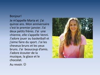 Bonjour!
Je m’appelle Maria et j’ai
quinze ans. Mon anniversaire
c’est le premier janvier. J’ai
deux petits frères. J’ai une
chienne, elle s’appelle Venni.
J’adore jouer au basketball et
j’aime faire du sport. J'ai les
cheveux bruns et les yeux
bruns. J’ai beaucoup d’amis.
J’adore écouter de la
musique, la glace et le
chocolat.
Au revoir. 
 