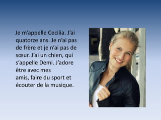 Je m’appelle Cecilia. J’ai
quatorze ans. Je n’ai pas
de frère et je n’ai pas de
sœur. J’ai un chien, qui
s’appelle Demi. J’adore
être avec mes
amis, faire du sport et
écouter de la musique.
 