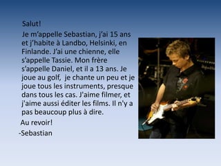 Salut!
 Je m’appelle Sebastian, j’ai 15 ans
 et j’habite à Landbo, Helsinki, en
 Finlande. J’ai une chienne, elle
 s’appelle Tassie. Mon frère
 s’appelle Daniel, et il a 13 ans. Je
 joue au golf, je chante un peu et je
 joue tous les instruments, presque
 dans tous les cas. J'aime filmer, et
 j'aime aussi éditer les films. Il n'y a
 pas beaucoup plus à dire.
 Au revoir!
-Sebastian
 