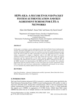 Natarajan Meghanathan et al. (Eds) : WiMONe, NCS, SPM, CSEIT - 2014
pp. 57–70, 2014. © CS & IT-CSCP 2014 DOI : 10.5121/csit.2014.41206
SEPS-AKA: A SECURE EVOLVED PACKET
SYSTEM AUTHENTICATION AND KEY
AGREEMENT SCHEME FOR LTE-A
NETWORKS
Zaher Jabr Haddad1
, Sanaa Taha2
and Imane Aly Saroit Ismail2
1
Department of Computer Science, Faculty of Applied Science,
Al-Aqsa University, Gaza, Palestine
zj.haddad@alaqsa.edu.ps
2
Information Technology Department, Faculty of Computers and Information,
Cairo University, Cairo, Egypt
staha@fci-cu.edu.eg, i.saroit@ fci-cu.edu.eg
ABSTRACT
In this paper, we propose a secure authentication of the Evolved Packet System Authentication
and Key Agreement (EPS-AKA) for the LTE-A network. Our scheme is proposed to solve the
problem of sending the IMSI as a clear text, and hence prevents the mobility management entity
attack. We will use public key (PK) cryptography to protect the transmitted messages, the RSA
scheme computation to compute a temporary value to the IMSI, and nonce to generate
challenge messages toward the opposite side. Our scheme does not need to change the original
framework and the infrastructure of the LTE-A network, although a ciphered IMSI is
transmitted. The authentication procedure is performed by the HSS to authenticate the UEs and
the MME; therefore, the impersonating of the MME and UEs is not possible. Our evaluation
demonstrates that the proposed scheme is secure and achieves the security requirements of the
LTE-A subscribers such as privacy, authentication, confidentiality and integrity. In our scheme,
we try to maintain the problems defined in the previous related works.
KEYWORDS
Long Term Evolution – Advanced, Authentication and Key Agreement, Home Subscriber Server,
Mobility Management Entity, User Equipment.
1. INTRODUCTION
The Long Term Evolution-Advanced (LTE-A) network is a packet based system specified by the
Third Generation Partnership Project (3GPP) towards fourth-generation (4G) mobile; in order to
meet more subscriber needs. Among those communications, LTE-A is the next generation of the
cellular communication system that meets more subscriber needs, such as: 1) wider bandwidth
that supports up to 100MHz via aggregation of 20 MHz blocks, 2)Multi Input Multi output
(MIMO) that allows the use of multiple antennas in the transmitter and the receiver in order to
 