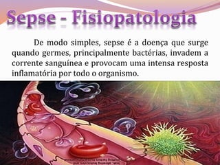 De modo simples, sepse é a doença que surge
quando germes, principalmente bactérias, invadem a
corrente sanguínea e provocam uma intensa resposta
inflamatória por todo o organismo.
 