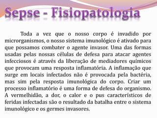 Toda a vez que o nosso corpo é invadido por
microrganismos, o nosso sistema imunológico é ativado para
que possamos combater o agente invasor. Uma das formas
usadas pelas nossas células de defesa para atacar agentes
infecciosos é através da liberação de mediadores químicos
que provocam uma resposta inflamatória. A inflamação que
surge em locais infectados não é provocada pela bactéria,
mas sim pela resposta imunológica do corpo. Criar um
processo inflamatório é uma forma de defesa do organismo.
A vermelhidão, a dor, o calor e o pus característicos de
feridas infectadas são o resultado da batalha entre o sistema
imunológico e os germes invasores.
 