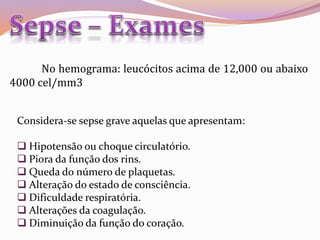 No hemograma: leucócitos acima de 12,000 ou abaixo
4000 cel/mm3
Considera-se sepse grave aquelas que apresentam:
 Hipotensão ou choque circulatório.
 Piora da função dos rins.
 Queda do número de plaquetas.
 Alteração do estado de consciência.
 Dificuldade respiratória.
 Alterações da coagulação.
 Diminuição da função do coração.
 