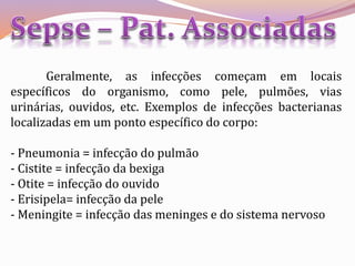 Geralmente, as infecções começam em locais
específicos do organismo, como pele, pulmões, vias
urinárias, ouvidos, etc. Exemplos de infecções bacterianas
localizadas em um ponto específico do corpo:
- Pneumonia = infecção do pulmão
- Cistite = infecção da bexiga
- Otite = infecção do ouvido
- Erisipela= infecção da pele
- Meningite = infecção das meninges e do sistema nervoso
 