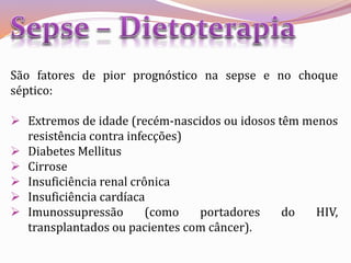 São fatores de pior prognóstico na sepse e no choque
séptico:
 Extremos de idade (recém-nascidos ou idosos têm menos
resistência contra infecções)
 Diabetes Mellitus
 Cirrose
 Insuficiência renal crônica
 Insuficiência cardíaca
 Imunossupressão (como portadores do HIV,
transplantados ou pacientes com câncer).
 